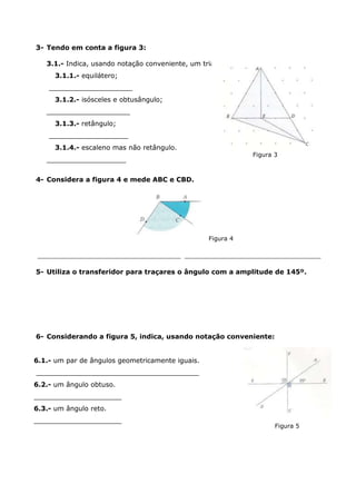 3- Tendo em conta a figura 3:
3.1.- Indica, usando notação conveniente, um triângulo que seja:
3.1.1.- equilátero;
____________________
3.1.2.- isósceles e obtusângulo;
____________________
3.1.3.- retângulo;
___________________
3.1.4.- escaleno mas não retângulo.
___________________
4- Considera a figura 4 e mede ABC e CBD.
Figura 4
________________________________________ ______________________________________
5- Utiliza o transferidor para traçares o ângulo com a amplitude de 145º.
6- Considerando a figura 5, indica, usando notação conveniente:
6.1.- um par de ângulos geometricamente iguais.
_______________________________________
6.2.- um ângulo obtuso.
_____________________
6.3.- um ângulo reto.
_____________________
Figura 5
Figura 3
 