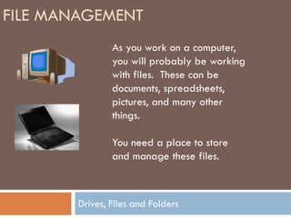 FILE MANAGEMENT
                As you work on a computer,
                you will probably be working
                with files. These can be
                documents, spreadsheets,
                pictures, and many other
                things.

                You need a place to store
                and manage these files.



        Drives, Files and Folders
 