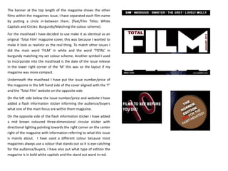 The banner at the top length of the magazine shows the other
films within the magazines issue, I have separated each film name
by putting a circle in-between them. (Text/Film Titles: White
Capitals and Circles: Burgundy/Matching the colour scheme).
For the masthead I have decided to use make it as identical as an
original ‘Total Film’ magazine cover, this was because I wanted to
make it look as realistic as the real thing. To match other issues I
did the main word ‘FILM’ in white and the word ‘TOTAL’ in
burgundy matching my set colour scheme. Another symbol I used
to incorporate into the masthead is the date of the issue release
in the lower right corner of the ‘M’ this was so the layout if my
magazine was more compact.
Underneath the masthead I have put the issue number/price of
the magazine in the left hand side of the cover aligned with the ‘F’
and the ‘Total Film’ website on the opposite side.
On the left side below the issue number/price and website I have
added a flash information sticker informing the audience/buyers
what one of the main focus are within them magazine.
On the opposite side of the flash information sticker I have added
a mid brown coloured three-dimensional circular sticker with
directional lighting pointing towards the right corner on the center
right of the magazine with information referring to what this issue
is mainly about. I have used a different colour because most
magazines always use a colour that stands out so it is eye-catching
for the audience/buyers, I have also put what type of edition the
magazine is in bold white capitals and the stand out word in red.
 
