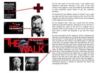 On the left center of the front cover I have added some
additional information referring to the some of the main
articles in the magazine. I have also added the word EXCLUSIVE
in bold underlined capital letters to get the audiences
attention.
To separate the two different pieces of content I put a large
plus sign with the same colour scheme as the rest of the film
magazine to make the audience understand the visual language
of the magazine and its content.
On the opposite side I have put a quote from the famous
English journalist Kim Newman, referring to his A-Z of horror. I
have changed the colour of the font to a brighter red to
symbolise what he was trying to say. The rest of the text has
been done in white and burgundy to go with the colour
scheme.
For the main feature of the magazine, which is obviously the
film title I used the design as on my poster with the extensions
lines from the ‘T’ in the, and the ‘W’ in walk. I then used these
lines as breaks for the content I was talking about or referring
to the film. For example: Above the the extension ‘W’ line I
have put ‘Meet the new Jason’ this is related to the film and it
links to the main photograph of the masked villain. Below the
line I have put the creators of the films quote’, this quote links
refers to Alfred Hitchcock’s and John Carpenter’s legendary
horror films made throughout the years. I have done the same
form of colour scheme as the above text. to make the three
dimensional effect of the film title I simply added an outer
bevel on the text and a inner glow. All of the above is part
content referring to the film is part of the main film taglines. I
made the title of the film the same colour as the main featured
information because I wanted to represent the blood red
stereotype of the trailer.
 
