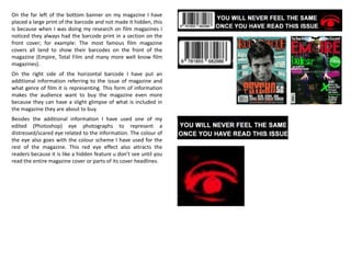 On the far left of the bottom banner on my magazine I have
placed a large print of the barcode and not made it hidden, this
is because when I was doing my research on film magazines I
noticed they always had the barcode print in a section on the
front cover; for example: The most famous film magazine
covers all tend to show their barcodes on the front of the
magazine (Empire, Total Film and many more well know film
magazines).
On the right side of the horizontal barcode I have put an
additional information referring to the issue of magazine and
what genre of film it is representing. This form of information
makes the audience want to buy the magazine even more
because they can have a slight glimpse of what is included in
the magazine they are about to buy.
Besides the additional information I have used one of my
edited (Photoshop) eye photographs to represent a
distressed/scared eye related to the information. The colour of
the eye also goes with the colour scheme I have used for the
rest of the magazine. This red eye effect also attracts the
readers because it is like a hidden feature u don’t see until you
read the entire magazine cover or parts of its cover headlines.
 