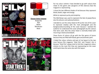 For my colour scheme I have decided to go with colours that
relate to the genre and sub-genre of film (Horror) that the
magazine is representing.
I chose the two different shades of red because they represent
blood, death, anger and energy.
White to represent purity and simplicity.
The Mid Brown was used to represent the feel of power/force
also the allusion and sadness/isolation.
I decided to use the colour black to fill up the rest of the cover
to represent shadow with the main photograph and the
background/surrounding of the cover because I wanted the
audience to understand the cover photographs by the colours
that were used. Also the colour black is normally linked with
mourning or destruction/death.
These forms of colours all go with the film genre of horror
because they are filled with blood, gore and dramatic pain!
I linked the colour scheme and part of my layout to the two
most famous film magazine ‘Total Film’ and ‘Empire’, this is
because ‘Total Film’ always tend to link their magazines colour
scheme to the main film they are representing on the cover
and Empire does the same also with the layout.
Chosen Colour Scheme
Burgundy
Red
White
Mid Brown
Black
 