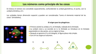 1 2 3 4
El origen para los pitagóricos:
Primero existió la unidad, el 1, lo limitado, rodeada de lo ilimitado.
La unidad crece y se escinde en 2, lo ilimitado se introduce en lo limitado
separándolo en dos partes, así se origina la línea.
Después se genera el 3 y el triángulo, la figura plana más simple.
Con el 4 se origina el volumen.
Los números como principio de las cosas
En Grecia el número era concebido espacialmente, confundiendo la unidad geométrica, el punto, con la
unidad aritmética, el 1.
Las unidades tienen dimensión espacial y pueden ser consideradas “como el elemento material de las
cosas” (Aristóteles).
 