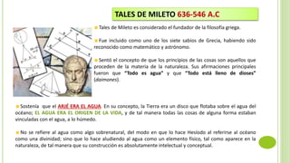 Tales de Mileto es considerado el fundador de la filosofía griega.
Fue incluido como uno de los siete sabios de Grecia, habiendo sido
reconocido como matemático y astrónomo.
Sentó el concepto de que los principios de las cosas son aquellos que
proceden de la materia de la naturaleza. Sus afirmaciones principales
fueron que “Todo es agua” y que “Todo está lleno de dioses”
(daimones).
TALES DE MILETO 636-546 A.C
Sostenía que el ARJÉ ERA EL AGUA. En su concepto, la Tierra era un disco que flotaba sobre el agua del
océano; EL AGUA ERA EL ORIGEN DE LA VIDA, y de tal manera todas las cosas de alguna forma estaban
vinculadas con el agua, a lo húmedo.
No se refiere al agua como algo sobrenatural, del modo en que lo hace Hesíodo al referirse al océano
como una divinidad; sino que lo hace aludiendo al agua como un elemento físico, tal como aparece en la
naturaleza, de tal manera que su construcción es absolutamente intelectual y conceptual.
 