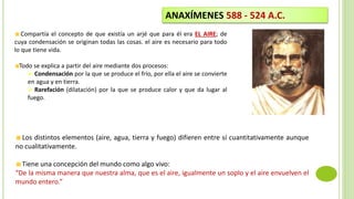 Compartía el concepto de que existía un arjé que para él era EL AIRE; de
cuya condensación se originan todas las cosas. el aire es necesario para todo
lo que tiene vida.
Todo se explica a partir del aire mediante dos procesos:
 Condensación por la que se produce el frío, por ella el aire se convierte
en agua y en tierra.
 Rarefación (dilatación) por la que se produce calor y que da lugar al
fuego.
ANAXÍMENES 588 - 524 A.C.
Los distintos elementos (aire, agua, tierra y fuego) difieren entre sí cuantitativamente aunque
no cualitativamente.
Tiene una concepción del mundo como algo vivo:
“De la misma manera que nuestra alma, que es el aire, igualmente un soplo y el aire envuelven el
mundo entero.”
 