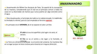 Anaximandro de Mileto fue discípulo de Tales. Se apartó de la concepción
de su maestro, considerando que el arjé era el principio común a todas las
cosas en su diversidad; de manera que nunca podría ser algo concreto como
el agua.
Para Anaximandro, el principio de todo es lo indeterminado, lo indefinido,
lo ilimitado lo infinito; para lo cual empleaba el término apeiron.
En principio era el APEIRON, de el se separan el calor y el frío:
La Tierra es cilíndrica y achatada es el centro del universo. Se mantiene fija
en su lugar ya que no tiene motivo para moverse en ninguna dirección.
ANAXIMANDRO
611 - 547 A.C.
Apeiron
El calor se va a la superficie y da lugar a lo seco, al
verano.
El frío se va al centro y da lugar a lo húmedo, al
invierno.
 