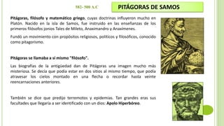 Pitágoras, filósofo y matemático griego, cuyas doctrinas influyeron mucho en
Platón. Nacido en la isla de Samos, fue instruido en las enseñanzas de los
primeros filósofos jonios Tales de Mileto, Anaximandro y Anaxímenes.
Fundó un movimiento con propósitos religiosos, políticos y filosóficos, conocido
como pitagorismo.
Pitágoras se llamaba a sí mismo "filósofo".
Las biografías de la antigüedad dan de Pitágoras una imagen mucho más
misteriosa. Se decía que podía estar en dos sitios al mismo tiempo, que podía
atravesar los cielos montado en una flecha o recordar hasta veinte
reencarnaciones anteriores.
También se dice que predijo terremotos y epidemias. Tan grandes eras sus
facultades que llegaría a ser identificado con un dios: Apolo Hiperbóreo.
PITÁGORAS DE SAMOS
582- 500 A.C
 