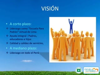 VISIÓN

• A corto plazo:
 Liderazgo como “Escuela Para
  Padres” virtual de Lima
 Ayuda integral : Padres,
  educadores e hijos
 Calidad y calidez de servicios,
• A mediano plazo:
 Liderazgo en todo el Perú
 
