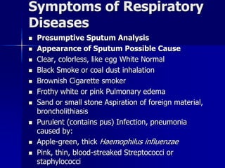 Symptoms of Respiratory
Diseases
◼ Presumptive Sputum Analysis
◼ Appearance of Sputum Possible Cause
◼ Clear, colorless, like egg White Normal
◼ Black Smoke or coal dust inhalation
◼ Brownish Cigarette smoker
◼ Frothy white or pink Pulmonary edema
◼ Sand or small stone Aspiration of foreign material,
broncholithiasis
◼ Purulent (contains pus) Infection, pneumonia
caused by:
◼ Apple-green, thick Haemophilus influenzae
◼ Pink, thin, blood-streaked Streptococci or
staphylococci
 