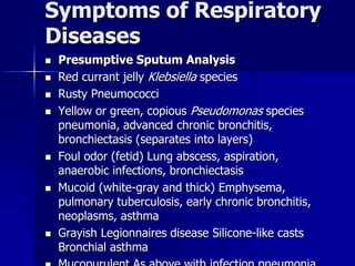 Symptoms of Respiratory
Diseases
◼ Presumptive Sputum Analysis
◼ Red currant jelly Klebsiella species
◼ Rusty Pneumococci
◼ Yellow or green, copious Pseudomonas species
pneumonia, advanced chronic bronchitis,
bronchiectasis (separates into layers)
◼ Foul odor (fetid) Lung abscess, aspiration,
anaerobic infections, bronchiectasis
◼ Mucoid (white-gray and thick) Emphysema,
pulmonary tuberculosis, early chronic bronchitis,
neoplasms, asthma
◼ Grayish Legionnaires disease Silicone-like casts
Bronchial asthma
 