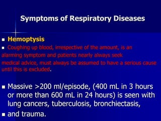 Symptoms of Respiratory Diseases
◼ Hemoptysis
◼ Coughing up blood, irrespective of the amount, is an
alarming symptom and patients nearly always seek
medical advice, must always be assumed to have a serious cause
until this is excluded.
◼ Massive >200 ml/episode, (400 mL in 3 hours
or more than 600 mL in 24 hours) is seen with
lung cancers, tuberculosis, bronchiectasis,
◼ and trauma.
 