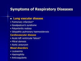 Symptoms of Respiratory Diseases
◼ Lung vascular disease
• Pulmonary infarction*
• Goodpasture’s syndrome
• Polyarteritis nodosa
• Idiopathic pulmonary haemosiderosis
Cardiovascular disease
• Acute left ventricular failure*
• Mitral stenosis
• Aortic aneurysm
Blood disorders
• Leukaemia
• Haemophilia
• Anticoagulants
 