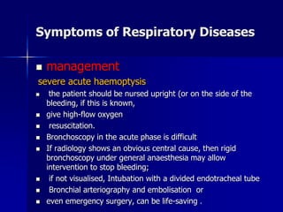 Symptoms of Respiratory Diseases
◼ management
severe acute haemoptysis
◼ the patient should be nursed upright (or on the side of the
bleeding, if this is known,
◼ give high-flow oxygen
◼ resuscitation.
◼ Bronchoscopy in the acute phase is difficult
◼ If radiology shows an obvious central cause, then rigid
bronchoscopy under general anaesthesia may allow
intervention to stop bleeding;
◼ if not visualised, Intubation with a divided endotracheal tube
◼ Bronchial arteriography and embolisation or
◼ even emergency surgery, can be life-saving .
 