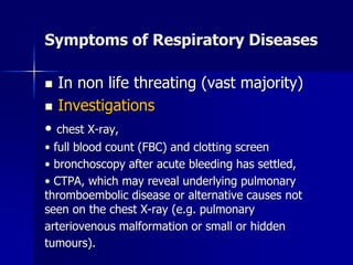 Symptoms of Respiratory Diseases
◼ In non life threating (vast majority)
◼ Investigations
• chest X-ray,
• full blood count (FBC) and clotting screen
• bronchoscopy after acute bleeding has settled,
• CTPA, which may reveal underlying pulmonary
thromboembolic disease or alternative causes not
seen on the chest X-ray (e.g. pulmonary
arteriovenous malformation or small or hidden
tumours).
 
