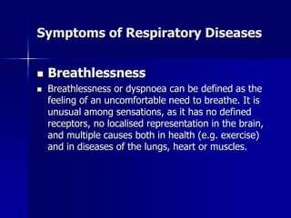 Symptoms of Respiratory Diseases
◼ Breathlessness
◼ Breathlessness or dyspnoea can be defined as the
feeling of an uncomfortable need to breathe. It is
unusual among sensations, as it has no defined
receptors, no localised representation in the brain,
and multiple causes both in health (e.g. exercise)
and in diseases of the lungs, heart or muscles.
 