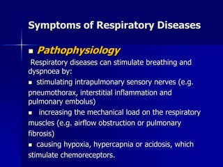 Symptoms of Respiratory Diseases
◼ Pathophysiology
Respiratory diseases can stimulate breathing and
dyspnoea by:
◼ stimulating intrapulmonary sensory nerves (e.g.
pneumothorax, interstitial inflammation and
pulmonary embolus)
◼ increasing the mechanical load on the respiratory
muscles (e.g. airflow obstruction or pulmonary
fibrosis)
◼ causing hypoxia, hypercapnia or acidosis, which
stimulate chemoreceptors.
 
