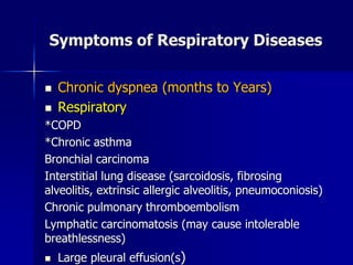 Symptoms of Respiratory Diseases
◼ Chronic dyspnea (months to Years)
◼ Respiratory
*COPD
*Chronic asthma
Bronchial carcinoma
Interstitial lung disease (sarcoidosis, fibrosing
alveolitis, extrinsic allergic alveolitis, pneumoconiosis)
Chronic pulmonary thromboembolism
Lymphatic carcinomatosis (may cause intolerable
breathlessness)
◼ Large pleural effusion(s)
 