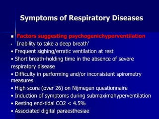 Symptoms of Respiratory Diseases
◼ Factors suggesting psychogenichyperventilation
• Inability to take a deep breath’
• Frequent sighing/erratic ventilation at rest
• Short breath-holding time in the absence of severe
respiratory disease
• Difficulty in performing and/or inconsistent spirometry
measures
• High score (over 26) on Nijmegen questionnaire
• Induction of symptoms during submaximahyperventilation
• Resting end-tidal CO2 < 4.5%
• Associated digital paraesthesiae
 