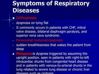 Symptoms of Respiratory
Diseases
◼ Orthopnoea
• dyspnoea on lying flat
• It commonly occurs in patients with CHF, mitral
valve disease, bilateral diaphragm paralysis, and
superior vena cava syndrome.
• Paroxysmal nocturnal dyspnoea
• sudden breathlessness that wakes the patient from
sleep
◼ Platypneais dyspnea triggered by assuming the
upright position. seen in patients with right-to-left
intracardiac shunts from congenital heart disease
and in patients with venous-to-arterial shunts in the
lung related to severe lung disease or chronic liver
 