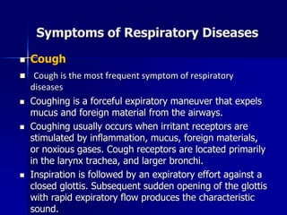 Symptoms of Respiratory Diseases
◼ Cough
◼ Cough is the most frequent symptom of respiratory
diseases
◼ Coughing is a forceful expiratory maneuver that expels
mucus and foreign material from the airways.
◼ Coughing usually occurs when irritant receptors are
stimulated by inflammation, mucus, foreign materials,
or noxious gases. Cough receptors are located primarily
in the larynx trachea, and larger bronchi.
◼ Inspiration is followed by an expiratory effort against a
closed glottis. Subsequent sudden opening of the glottis
with rapid expiratory flow produces the characteristic
sound.
 