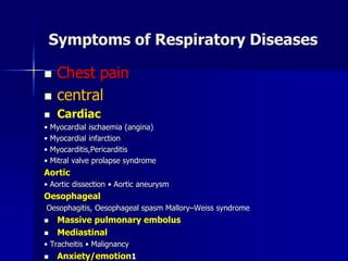 Symptoms of Respiratory Diseases
◼ Chest pain
◼ central
◼ Cardiac
• Myocardial ischaemia (angina)
• Myocardial infarction
• Myocarditis,Pericarditis
• Mitral valve prolapse syndrome
Aortic
• Aortic dissection • Aortic aneurysm
Oesophageal
Oesophagitis, Oesophageal spasm Mallory–Weiss syndrome
◼ Massive pulmonary embolus
◼ Mediastinal
• Tracheitis • Malignancy
◼ Anxiety/emotion1
 