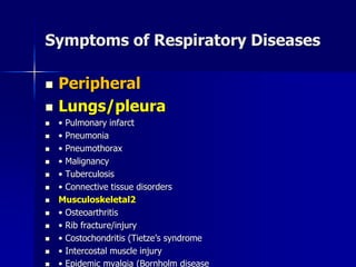 Symptoms of Respiratory Diseases
◼ Peripheral
◼ Lungs/pleura
◼ • Pulmonary infarct
◼ • Pneumonia
◼ • Pneumothorax
◼ • Malignancy
◼ • Tuberculosis
◼ • Connective tissue disorders
◼ Musculoskeletal2
◼ • Osteoarthritis
◼ • Rib fracture/injury
◼ • Costochondritis (Tietze’s syndrome
◼ • Intercostal muscle injury
◼ • Epidemic myalgia (Bornholm disease
 