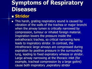 Symptoms of Respiratory
Diseases
◼ Stridor
◼ This harsh, grating respiratory sound is caused by
vibration of the walls of the trachea or major bronchi
when the airway lumen is critically narrowed by
compression, tumour or inhaled foreign material.
Inspiration lowers the pressure inside the
extrathoracic trachea, so critical narrowing here
leads to inspiratory stridor. In contrast, the
intrathoracic large airways are compressed during
expiration by positive pressure in the surrounding
lung, leading to fixed expiratory wheeze or stridor.
Large airway narrowing at the thoracic inlet (for
example, tracheal compression by a large goitre)
cause both inspiratory ,expiratory stridor
 