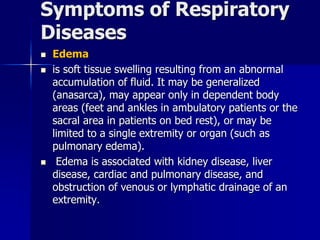 Symptoms of Respiratory
Diseases
◼ Edema
◼ is soft tissue swelling resulting from an abnormal
accumulation of fluid. It may be generalized
(anasarca), may appear only in dependent body
areas (feet and ankles in ambulatory patients or the
sacral area in patients on bed rest), or may be
limited to a single extremity or organ (such as
pulmonary edema).
◼ Edema is associated with kidney disease, liver
disease, cardiac and pulmonary disease, and
obstruction of venous or lymphatic drainage of an
extremity.
 