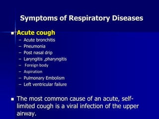 Symptoms of Respiratory Diseases
◼ Acute cough
– Acute bronchitis
– Pneumonia
– Post nasal drip
– Laryngitis ,pharyngitis
– Foreign body
– Aspiration
– Pulmonary Embolism
– Left ventricular failure
◼ The most common cause of an acute, self-
limited cough is a viral infection of the upper
airway.
 