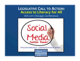 LEGISLATIVE	
  CALL	
  TO	
  ACTION:	
  	
  
  Access	
  to	
  Literacy	
  for	
  All	
  
       IDA	
  2011	
  Chicago	
  Conference	
  	
  




                Twitter Power!
  DYSLEXIA	
  DIABLOGUE	
  ~	
  COMMUNICATION	
  BY	
  DESIGN	
  
 
