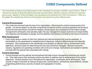 COSO Components Defined
The Committee of Sponsoring Organizations of the Treadway Commission (COSO), was formed in 1985 to
improve the quality of financial reporting through business ethics, effective internal controls and corporate
governance. Based on these principles, they developed and published the COSO framework in 1992 as a
foundation for establishing internal control systems and determining their effectiveness.


Control Environment
 • The control environment sets the tone of an organization, influencing the control consciousness of its
   people. It is the foundation for all other components of internal control, providing discipline and structure.
   Control environment factors include the integrity, ethical values and competence of the entity's people;
   management's philosophy and operating style; the way management assigns authority and responsibility
   and organizes and develops its people; and the attention and direction provided by the board of directors.
Risk Assessment
 • Every entity faces a variety of risks from external and internal sources that must be assessed. A
   precondition to risk assessment is establishment of objectives, linked at different levels and internally
   consistent. Risk assessment is the identification and analysis of relevant risks to achievement of the
   objectives, forming a basis for determining how the risks should be managed. Because economic,
   industry, regulatory and operating conditions will continue to change, mechanisms are needed to identify
   and deal with the special risks associated with change.
Control Activities
    Control activities are the policies and procedures that help ensure management directives are carried
     out. They help ensure that necessary actions are taken to address risks to achievement of the entity's
     objectives. Control activities occur throughout the organization, at all levels and in all functions. They
     include a range of activities as diverse as approvals, authorizations, verifications, reconciliations, reviews
     of operating performance, security of assets and segregation of duties.
 Page  10
 