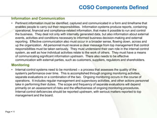 COSO Components Defined
     Information and Communication
     • Pertinent information must be identified, captured and communicated in a form and timeframe that
       enables people to carry out their responsibilities. Information systems produce reports, containing
       operational, financial and compliance-related information, that make it possible to run and control
       the business. They deal not only with internally generated data, but also information about external
       events, activities and conditions necessary to informed business decision-making and external
       reporting. Effective communication also must occur in a broader sense, flowing down, across and
       up the organization. All personnel must receive a clear message from top management that control
       responsibilities must be taken seriously. They must understand their own role in the internal control
       system, as well as how individual activities relate to the work of others. They must have a means
       of communicating significant information upstream. There also needs to be effective
       communication with external parties, such as customers, suppliers, regulators and shareholders.
     Monitoring
     • Internal control systems need to be monitored -- a process that assesses the quality of the
       system's performance over time. This is accomplished through ongoing monitoring activities,
       separate evaluations or a combination of the two. Ongoing monitoring occurs in the course of
       operations. It includes regular management and supervisory activities, and other actions personnel
       take in performing their duties. The scope and frequency of separate evaluations will depend
       primarily on an assessment of risks and the effectiveness of ongoing monitoring procedures.
       Internal control deficiencies should be reported upstream, with serious matters reported to top
       management and the board.




Page  11
 
