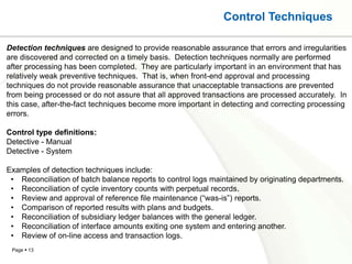 Control Techniques

Detection techniques are designed to provide reasonable assurance that errors and irregularities
are discovered and corrected on a timely basis. Detection techniques normally are performed
after processing has been completed. They are particularly important in an environment that has
relatively weak preventive techniques. That is, when front-end approval and processing
techniques do not provide reasonable assurance that unacceptable transactions are prevented
from being processed or do not assure that all approved transactions are processed accurately. In
this case, after-the-fact techniques become more important in detecting and correcting processing
errors.

Control type definitions:
Detective - Manual
Detective - System

Examples of detection techniques include:
 • Reconciliation of batch balance reports to control logs maintained by originating departments.
 • Reconciliation of cycle inventory counts with perpetual records.
 • Review and approval of reference file maintenance (“was-is”) reports.
 • Comparison of reported results with plans and budgets.
 • Reconciliation of subsidiary ledger balances with the general ledger.
 • Reconciliation of interface amounts exiting one system and entering another.
 • Review of on-line access and transaction logs.
 Page  13
 