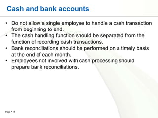 Cash and bank accounts
• Do not allow a single employee to handle a cash transaction
  from beginning to end.
• The cash handling function should be separated from the
  function of recording cash transactions.
• Bank reconciliations should be performed on a timely basis
  at the end of each month.
• Employees not involved with cash processing should
  prepare bank reconciliations.




Page  14
 