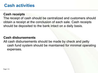 Cash activities
Cash receipts
The receipt of cash should be centralized and customers should
obtain a receipt at the conclusion of each sale. Cash receipts
should be deposited to the bank intact on a daily basis.


Cash disbursements
All cash disbursements should be made by check and petty
   cash fund system should be maintained for minimal operating
   expenses.




Page  15
 