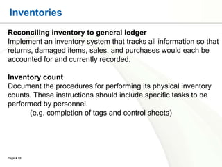 Inventories
Reconciling inventory to general ledger
Implement an inventory system that tracks all information so that
returns, damaged items, sales, and purchases would each be
accounted for and currently recorded.

Inventory count
Document the procedures for performing its physical inventory
counts. These instructions should include specific tasks to be
performed by personnel.
      (e.g. completion of tags and control sheets)




Page  18
 