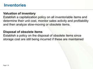 Inventories
Valuation of inventory
Establish a capitalization policy on all inventoriable items and
determine their unit cost, monitor sales activity and profitability
and then analyze slow-moving or obsolete items.

Disposal of obsolete items
Establish a policy on the disposal of obsolete items since
storage cost are still being incurred if these are maintained




Page  19
 