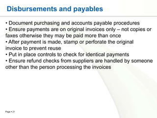 Disbursements and payables
• Document purchasing and accounts payable procedures
• Ensure payments are on original invoices only – not copies or
faxes otherwise they may be paid more than once
• After payment is made, stamp or perforate the original
invoice to prevent reuse
• Put in place controls to check for identical payments
• Ensure refund checks from suppliers are handled by someone
other than the person processing the invoices




Page  21
 
