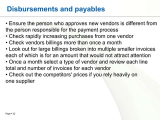 Disbursements and payables
• Ensure the person who approves new vendors is different from
the person responsible for the payment process
• Check rapidly increasing purchases from one vendor
• Check vendors billings more than once a month
• Look out for large billings broken into multiple smaller invoices
each of which is for an amount that would not attract attention
• Once a month select a type of vendor and review each line
total and number of invoices for each vendor
• Check out the competitors' prices if you rely heavily on
one supplier




Page  22
 