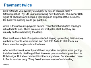 Payment twice
How often do you overpay a supplier or pay an invoice twice?
Office Supplies Pty. Ltd is a fast growing new business. The owner Bob
signs all cheques and keeps a tight reign on all parts of the business.
He believes nothing could get past him!

Anita is the accounts payable person, receptionist and office manager
all rolled into one. There are also several sales staff, but they are
usually on the road doing the deals.

One week a number of suppliers started ringing up wanting their money
as their accounts were overdue and Bob told Anita to stall them, as
there wasn't enough cash in the bank.

After another week went by and three important suppliers were getting
insistent so Anita tried to get their invoices processed and give them to
Bob to sign. But she could not find them anywhere. So she asked them
to fax in another copy. They faxed in statements of outstanding.
Page  25
 