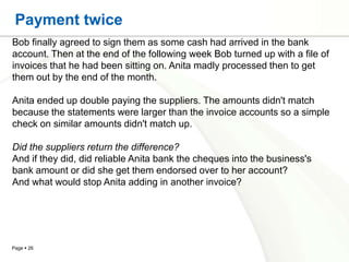 Payment twice
Bob finally agreed to sign them as some cash had arrived in the bank
account. Then at the end of the following week Bob turned up with a file of
invoices that he had been sitting on. Anita madly processed then to get
them out by the end of the month.

Anita ended up double paying the suppliers. The amounts didn't match
because the statements were larger than the invoice accounts so a simple
check on similar amounts didn't match up.

Did the suppliers return the difference?
And if they did, did reliable Anita bank the cheques into the business's
bank amount or did she get them endorsed over to her account?
And what would stop Anita adding in another invoice?




Page  26
 