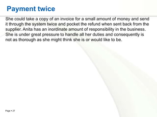 Payment twice
She could take a copy of an invoice for a small amount of money and send
it through the system twice and pocket the refund when sent back from the
supplier. Anita has an inordinate amount of responsibility in the business.
She is under great pressure to handle all her duties and consequently is
not as thorough as she might think she is or would like to be.




Page  27
 