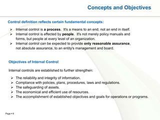 Concepts and Objectives

  Control definition reflects certain fundamental concepts:

     Internal control is a process. It's a means to an end, not an end in itself.
     Internal control is effected by people. It's not merely policy manuals and
      forms, but people at every level of an organization.
     Internal control can be expected to provide only reasonable assurance,
      not absolute assurance, to an entity's management and board.


   Objectives of Internal Control

   Internal controls are established to further strengthen:

          The reliability and integrity of information.
          Compliance with policies, plans, procedures, laws and regulations.
          The safeguarding of assets.
          The economical and efficient use of resources.
          The accomplishment of established objectives and goals for operations or programs.



Page  6
 