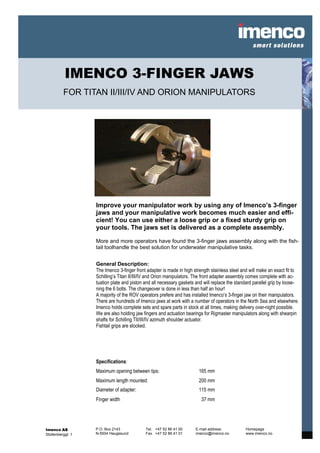 IMENCO 3-FINGER JAWS
          FOR TITAN II/III/IV AND ORION MANIPULATORS




                   Improve your manipulator work by using any of Imenco’s 3-finger
                   jaws and your manipulative work becomes much easier and effi-
                   cient! You can use either a loose grip or a fixed sturdy grip on
                   your tools. The jaws set is delivered as a complete assembly.

                   More and more operators have found the 3-finger jaws assembly along with the fish-
                   tail toolhandle the best solution for underwater manipulative tasks.


                   General Description:
                   The Imenco 3-finger front adapter is made in high strength stainless steel and will make an exact fit to
                   Schilling’s Titan II/III/IV and Orion manipulators. The front adapter assembly comes complete with ac-
                   tuation plate and piston and all necessary gaskets and will replace the standard parallel grip by loose-
                   ning the 6 bolts. The changeover is done in less than half an hour!
                   A majority of the ROV operators prefere and has installed Imenco’s 3-finger jaw on their manipulators.
                   There are hundreds of Imenco jaws at work with a number of operators in the North Sea and elsewhere.
                   Imenco holds complete sets and spare parts in stock at all times, making delivery over-night possible.
                   We are also holding jaw fingers and actuation bearings for Rigmaster manipulators along with shearpin
                   shafts for Schilling TII/III/IV azimuth shoulder actuator.
                   Fishtail grips are stocked.




                   Specifications:
                   Maximum opening between tips:                       165 mm
                   Maximum length mounted:                             200 mm
                   Diameter of adapter:                                115 mm
                   Finger width                                          37 mm




Imenco AS          P.O. Box 2143            Tel. +47 52 86 41 00      E-mail address:          Homepage
Stoltenberggt. 1   N-5504 Haugesund         Fax. +47 52 86 41 01      imenco@imenco.no         www.imenco.no
 