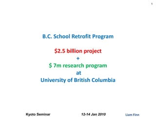 1




        B.C. School Retrofit Program

            $2.5 billion project
                      +
          $ 7m research program
                      at
       University of British Columbia




Kyoto Seminar          12-14 Jan 2010   Liam Finn
 