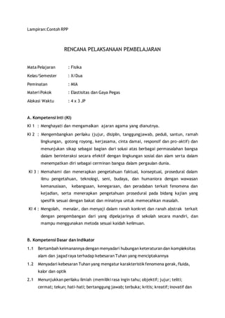 Lampiran:Contoh RPP 
RENCANA PELAKSANAAN PEMBELAJARAN 
Mata Pelajaran : Fisika 
Kelas/Semester : X/Dua 
Peminatan : MIA 
Materi Pokok : Elastisitas dan Gaya Pegas 
Alokasi Waktu : 4 x 3 JP 
A. Kompetensi Inti (KI) 
KI 1 : Menghayati dan mengamalkan ajaran agama yang dianutnya. 
KI 2 : Mengembangkan perilaku (jujur, disiplin, tanggungjawab, peduli, santun, ramah 
lingkungan, gotong royong, kerjasama, cinta damai, responsif dan pro-aktif) dan 
menunjukan sikap sebagai bagian dari solusi atas berbagai permasalahan bangsa 
dalam berinteraksi secara efektif dengan lingkungan sosial dan alam serta dalam 
menempatkan diri sebagai cerminan bangsa dalam pergaulan dunia. 
KI 3 : Memahami dan menerapkan pengetahuan faktual, konseptual, prosedural dalam 
ilmu pengetahuan, teknologi, seni, budaya, dan humaniora dengan wawasan 
kemanusiaan, kebangsaan, kenegaraan, dan peradaban terkait fenomena dan 
kejadian, serta menerapkan pengetahuan prosedural pada bidang kajian yang 
spesifik sesuai dengan bakat dan minatnya untuk memecahkan masalah. 
KI 4 : Mengolah, menalar, dan menyaji dalam ranah konkret dan ranah abstrak terkait 
dengan pengembangan dari yang dipelajarinya di sekolah secara mandiri, dan 
mampu menggunakan metoda sesuai kaidah keilmuan. 
B. Kompetensi Dasar dan Indikator 
1.1 Bertambah keimanannya dengan menyadari hubungan keteraturan dan kompleksitas 
alam dan jagad raya terhadap kebesaran Tuhan yang menciptakannya 
1.2 Menyadari kebesaran Tuhan yang mengatur karakteristik fenomena gerak, fluida, 
kalor dan optik 
2.1 Menunjukkan perilaku ilmiah (memiliki rasa ingin tahu; objektif; jujur; teliti; 
cermat; tekun; hati-hati; bertanggung jawab; terbuka; kritis; kreatif; inovatif dan 
 