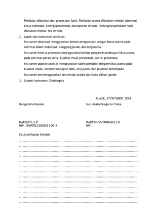 Penilaian dilakukan dari proses dan hasil. Penilaian proses dilakukan melalui observasi 
kerja kelompok, kinerja presentasi, dan laporan tertulis. Sedangkan penilaian hasil 
dilakukan melalui tes tertulis. 
2. Aspek dan Instrumen penilaian 
Instrumen observasi menggunakan lembar pengamatan dengan fokus utama pada 
aktivitas dalam kelompok, tanggungjawab, dan kerjasama. 
Instrumen kinerja presentasi menggunakan lembar pengamatan dengan fokus utama 
pada aktivitas peran serta, kualitas visual presentasi, dan isi presentasi 
Instrumen laporan praktik menggunakan rubrik penilaian dengan fokus utama pada 
kualitas visual, sistematika sajian data, kejujuran, dan jawaban pertanyaan. 
Instrumen tes menggunakan tes tertulis uraian dan/atau pilihan ganda 
3. Contoh Instrumen (Terlampir) 
KUMBE, 17 OKTOBER 2014 
Mengetahui Kepala Guru Mata Pelajaran Fisika 
HARIYATI, S.P MARTINUS NEMBAIMO,S.Si 
NIP. 19690923 200503 2 0011 NIP. 
Catatan Kepala Sekolah 
............................................................................................................... 
............................................................................................................... 
............................................................................................................... 
............................................................................................................... 
............................................................................................................... 
............................................................................................................... 
...................................................................................................... ......... 
............................................................................................................... 
............................................................................................................... 
............................................................................................................... 
............................................................................................................... 
............................................................................................................... 
............................................................................................................... 
 