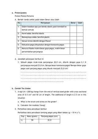 a. Pretes/postes 
Pretes/Postes Pertama 
A. Berilah tanda ceklist pada kolom Benar atau Salah 
No Pernyataan Benar Salah 
1. Dalam keadaan apa pun benda elastis pasti kembali ke 
bentuk semula 
2. Karet selalu bersifat elastis 
3. Batang kayu selalu bersifat plastis 
4. Satuan stress identik dengan Pascal 
5. Kekuatan pegas dinyatakan dengan konstanta pegas 
6. Menurut Hooke makin besar gaya pegas, makin besar 
pertambahan panjangnya 
A. Jawablah petanyaan berikut ini 
1. Sebuah pegas mula-mula panjangnya 20,0 cm, ditarik dengan gaya 2,1 N 
panjangnya menjadi 23,0 cm. Berapa besar konstanta pegas? Berapa besar gaya 
pegas saat panjang pegas yang ditarik menjadi 25,0 cm? 
........................................................ .......................................... 
.................................................................................................. 
.................................................................................................. 
................................................................ 
b. Contoh Tes Uraian 
1. A sign (m = 200 kg) hangs from the end of vertical steel girder with cross-sectional 
area of 0.5 cm2 and 50 cm of length. The additional of length is 2.5 cm in this 
situation 
a. What is the strain and stress on the girder? 
b. Calculate the modulus Young! 
2. Perhatikan data percobaan berikut 
Perhatikan data percobaan tentang pegas yang diberi beban (g = 10 m.s-2). 
Exp Mass (gram) Panjang pegas (cm) 
1) 50 32.0 
 