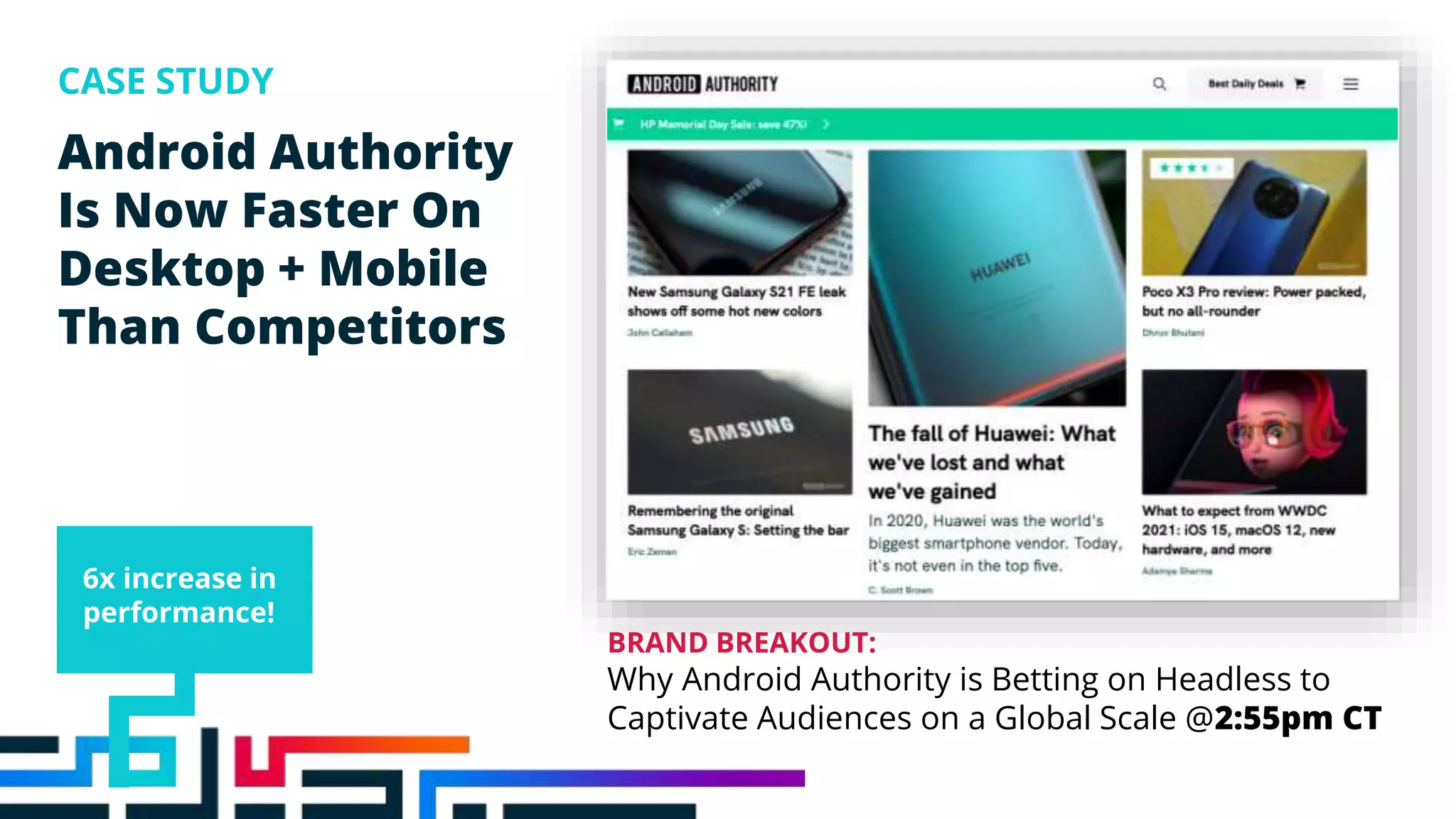 Android Authority
Is Now Faster On
Desktop + Mobile
Than Competitors
CASE STUDY
6x increase in
performance!
BRAND BREAKOUT:
Why Android Authority is Betting on Headless to
Captivate Audiences on a Global Scale @2:55pm CT
 