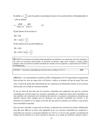 57
Se define
bd
As
=ρ como la cuantía o porcentaje de acero en la sección efectiva. Reemplazando As
= ρbd se obtiene:
cf
dfy
cbf
bdfy
a
´85.0´85.0
ρρ
== (1)
El par interno en la sección es:
TjdMn =






−=
2
a
dAsfyMn
El par interno en la sección también es:
CjdMn =






−=
2
´85.0
a
dcbafMn
φC.9.3.71-La resistencia de diseño proporcionada por un elemento, sus conexiones con otros elementos,
así como sus secciones transversales, en términos de flexión, carga axial, cortante y torsión, deben
tomarse como la resistencia nominal calculada de acuerdo con los requisitos y suposiciones del Título C
del Reglamento.
C.9.3.2.1 — Secciones controladas por tracción como se define en 10.3.4 ................................. 0.90
CR9.3.2.2 — Con anterioridad a la edición de 2002, el Reglamento ACI 318 especificaba la magnitud del
factor φ para los casos de carga axial o de flexión, o ambos, en términos del tipo de carga. Para estos
casos, el factor φ queda ahora determinado por las condiciones de deformación unitaria en las secciones
transversales, en el estado de resistencia nominal.
Se usa un factor φ más bajo para las secciones controladas por compresión que para las secciones
controladas por tracción porque las secciones controladas por compresión tienen menor ductilidad, son
más sensibles a las variaciones en la resistencia del concreto y, en general, se presentan en elementos que
soportan mayores áreas cargadas que los elementos con secciones controladas por tracción. A los
elementos con espirales se les asigna un φ más alto que para las columnas con estribos ya que poseen
mayor ductilidad o tenacidad.
Para secciones sometidas a carga axial con flexión, se determina las resistencias de diseño multiplicando
tanto Pn como Mn por un único valor apropiado de φ. Las secciones controladas por compresión y
controladas por tracción se encuentran definidas en C.10.3.3 y C.10.3.4 como aquellas con deformación
unitaria neta de tracción en el acero extremo en tracción, en el estado de resistencia nominal, menor o
 